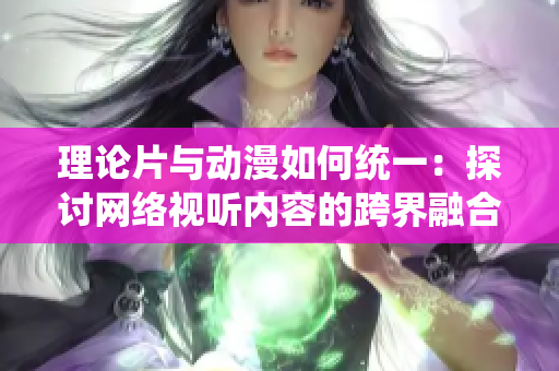 理论片与动漫如何统一：探讨网络视听内容的跨界融合