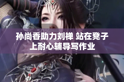 孙尚香助力刘禅 站在凳子上耐心辅导写作业