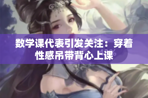 数学课代表引发关注：穿着性感吊带背心上课