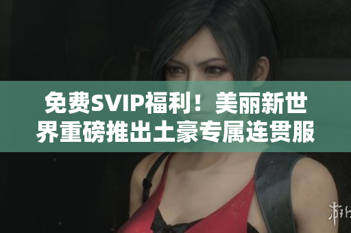 免费SVIP福利！美丽新世界重磅推出土豪专属连贯服务