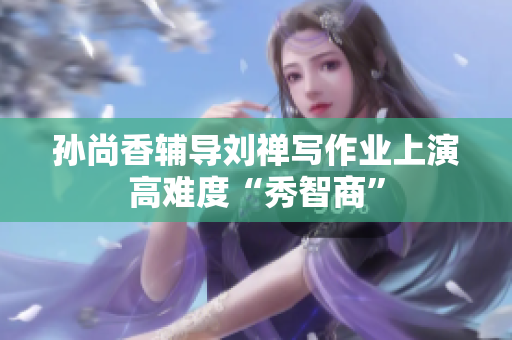 孙尚香辅导刘禅写作业上演高难度“秀智商”