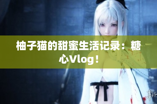 柚子猫的甜蜜生活记录：糖心Vlog！