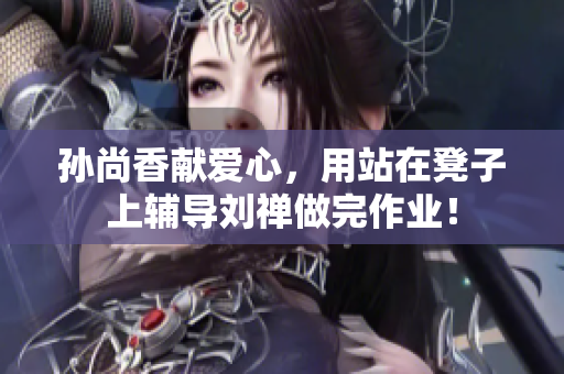 孙尚香献爱心，用站在凳子上辅导刘禅做完作业！