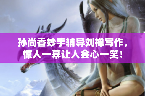孙尚香妙手辅导刘禅写作，惊人一幕让人会心一笑！