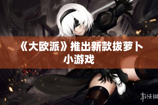 《大欧派》推出新款拔萝卜小游戏