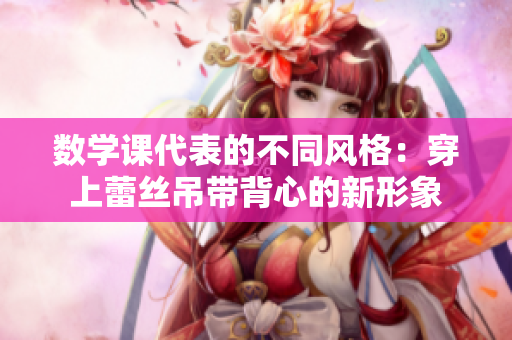 数学课代表的不同风格：穿上蕾丝吊带背心的新形象