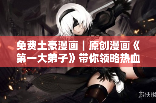 免费土豪漫画｜原创漫画《第一大弟子》带你领略热血江湖