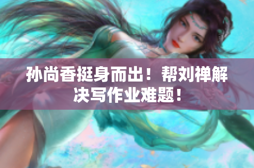 孙尚香挺身而出！帮刘禅解决写作业难题！