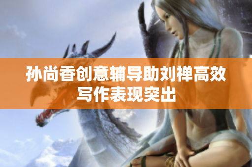 孙尚香创意辅导助刘禅高效写作表现突出