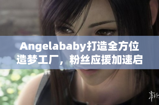 Angelababy打造全方位造梦工厂，粉丝应援加速启动