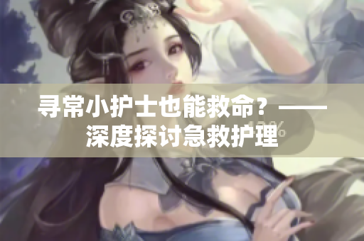 寻常小护士也能救命？——深度探讨急救护理