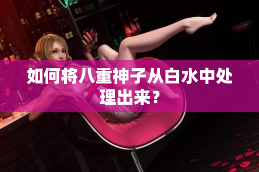 如何将八重神子从白水中处理出来？