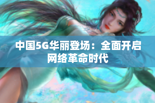 中国5G华丽登场：全面开启网络革命时代