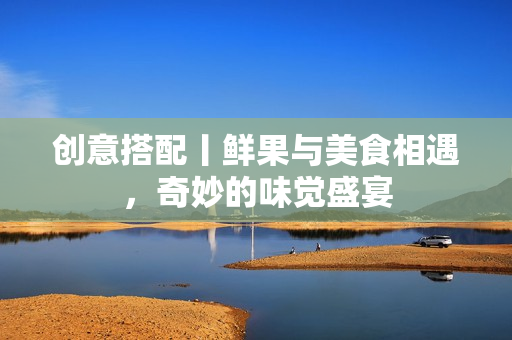 创意搭配丨鲜果与美食相遇，奇妙的味觉盛宴