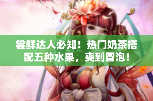 尝鲜达人必知！热门奶茶搭配五种水果，爽到冒泡！