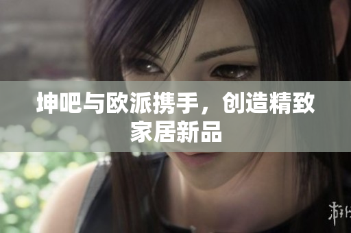 坤吧与欧派携手，创造精致家居新品