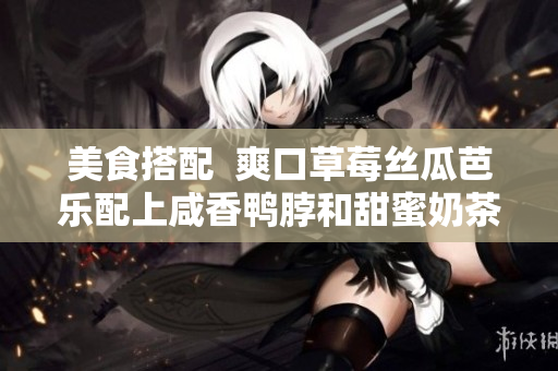 美食搭配  爽口草莓丝瓜芭乐配上咸香鸭脖和甜蜜奶茶