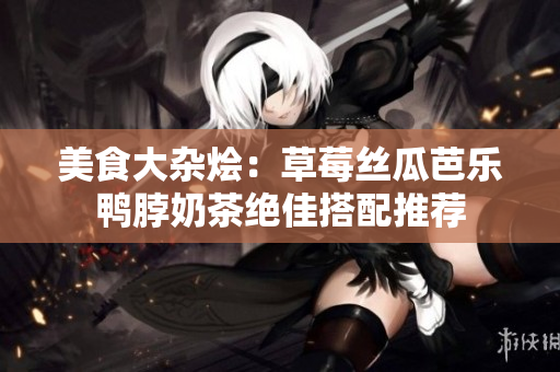 美食大杂烩：草莓丝瓜芭乐鸭脖奶茶绝佳搭配推荐