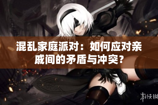混乱家庭派对：如何应对亲戚间的矛盾与冲突？