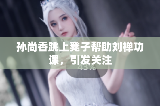 孙尚香跳上凳子帮助刘禅功课，引发关注