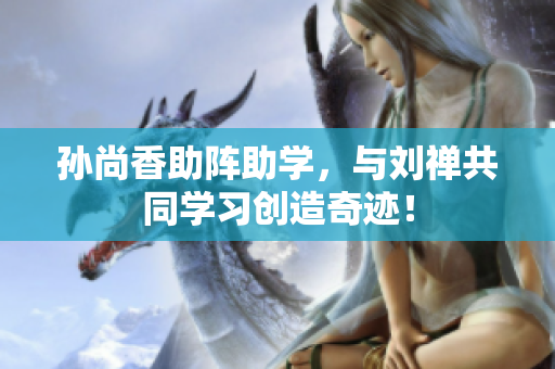 孙尚香助阵助学，与刘禅共同学习创造奇迹！