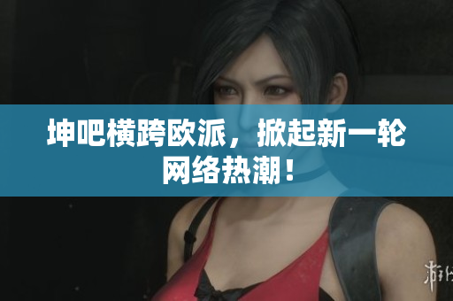 坤吧横跨欧派，掀起新一轮网络热潮！