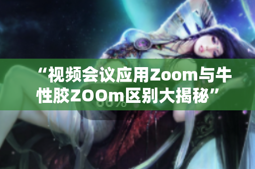 “视频会议应用Zoom与牛性胶ZOOm区别大揭秘”