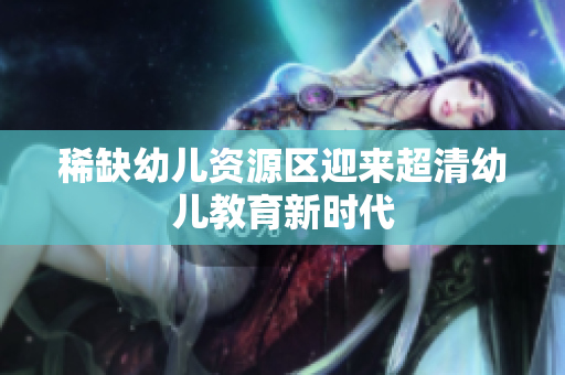 稀缺幼儿资源区迎来超清幼儿教育新时代