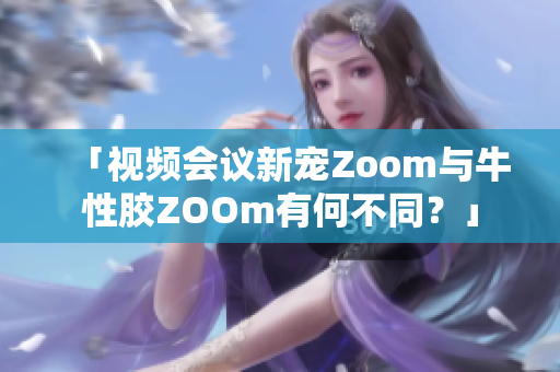 「视频会议新宠Zoom与牛性胶ZOOm有何不同？」