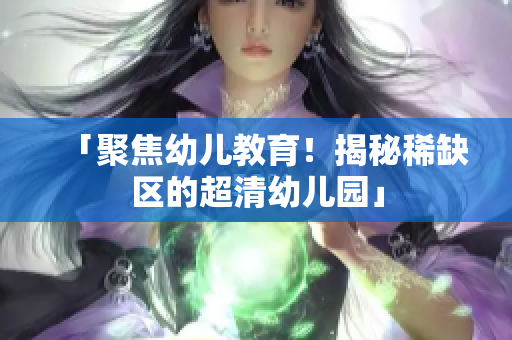 「聚焦幼儿教育！揭秘稀缺区的超清幼儿园」