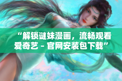 “解锁谜妹漫画，流畅观看爱奇艺 – 官网安装包下载”