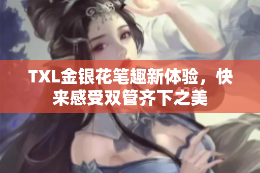 TXL金银花笔趣新体验，快来感受双管齐下之美