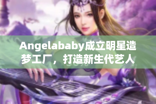 Angelababy成立明星造梦工厂，打造新生代艺人
