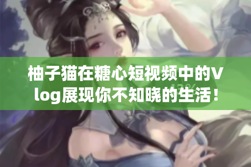 柚子猫在糖心短视频中的Vlog展现你不知晓的生活！