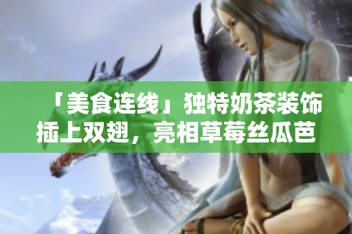 「美食连线」独特奶茶装饰插上双翅，亮相草莓丝瓜芭乐鸭脖口味！