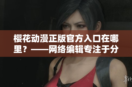 樱花动漫正版官方入口在哪里？——网络编辑专注于分享正版资源