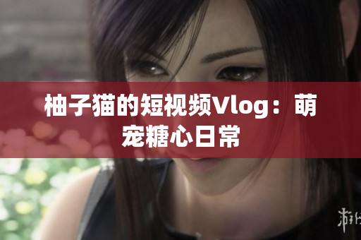 柚子猫的短视频Vlog：萌宠糖心日常