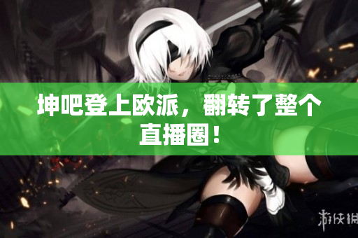 坤吧登上欧派，翻转了整个直播圈！