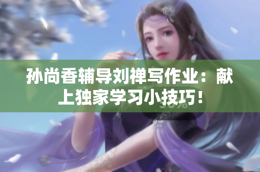 孙尚香辅导刘禅写作业：献上独家学习小技巧！