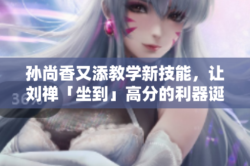 孙尚香又添教学新技能，让刘禅「坐到」高分的利器诞生！