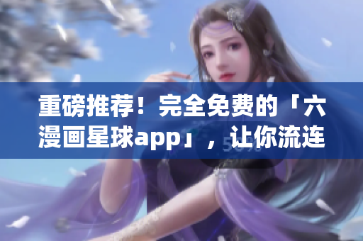 重磅推荐！完全免费的「六漫画星球app」，让你流连忘返！