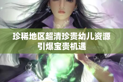 珍稀地区超清珍贵幼儿资源引爆宝贵机遇