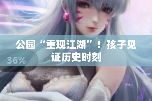 公园“重现江湖”！孩子见证历史时刻