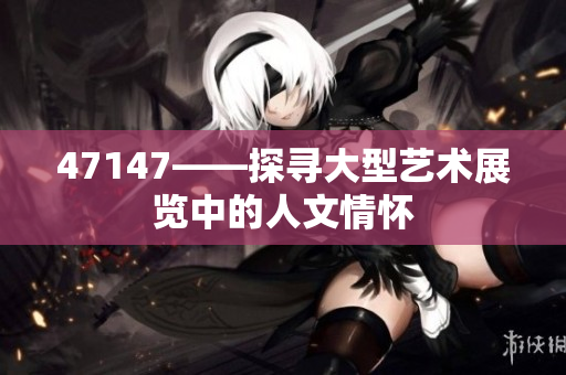 47147——探寻大型艺术展览中的人文情怀
