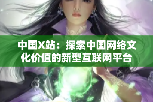中国X站：探索中国网络文化价值的新型互联网平台