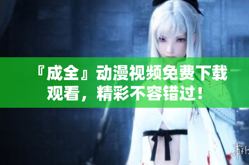 『成全』动漫视频免费下载观看，精彩不容错过！
