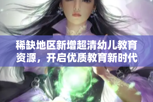 稀缺地区新增超清幼儿教育资源，开启优质教育新时代