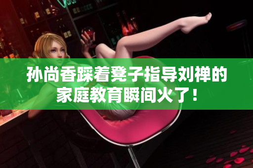 孙尚香踩着凳子指导刘禅的家庭教育瞬间火了！