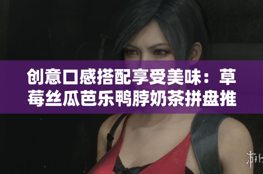 创意口感搭配享受美味：草莓丝瓜芭乐鸭脖奶茶拼盘推荐