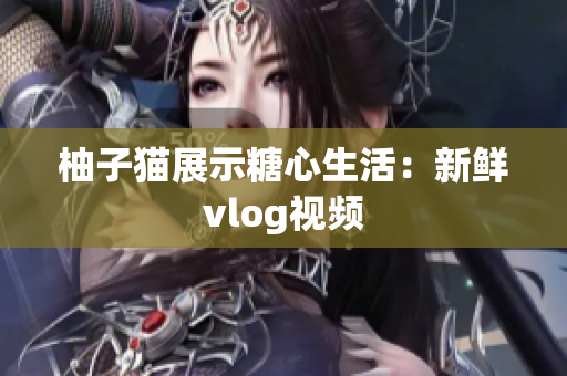 柚子猫展示糖心生活：新鲜vlog视频